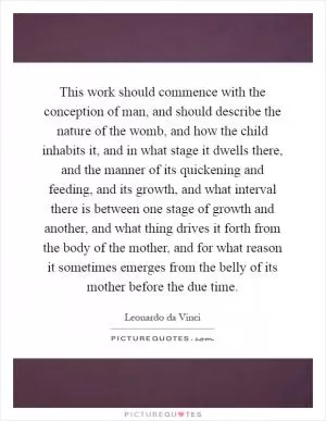 This work should commence with the conception of man, and should describe the nature of the womb, and how the child inhabits it, and in what stage it dwells there, and the manner of its quickening and feeding, and its growth, and what interval there is between one stage of growth and another, and what thing drives it forth from the body of the mother, and for what reason it sometimes emerges from the belly of its mother before the due time Picture Quote #1
