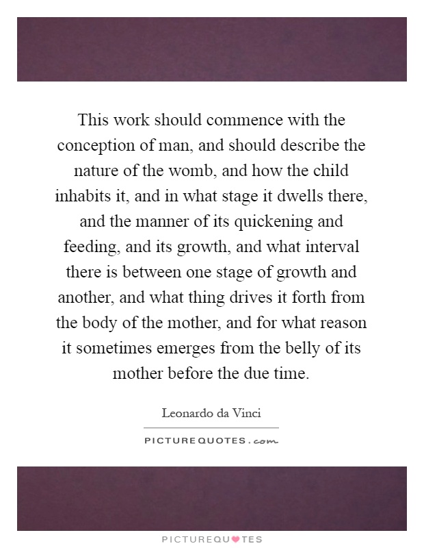 This work should commence with the conception of man, and should describe the nature of the womb, and how the child inhabits it, and in what stage it dwells there, and the manner of its quickening and feeding, and its growth, and what interval there is between one stage of growth and another, and what thing drives it forth from the body of the mother, and for what reason it sometimes emerges from the belly of its mother before the due time Picture Quote #1