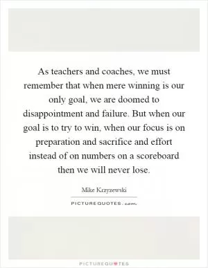 As teachers and coaches, we must remember that when mere winning is our only goal, we are doomed to disappointment and failure. But when our goal is to try to win, when our focus is on preparation and sacrifice and effort instead of on numbers on a scoreboard then we will never lose Picture Quote #1