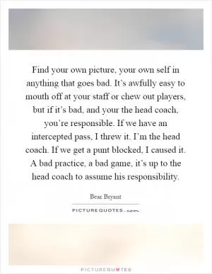 Find your own picture, your own self in anything that goes bad. It’s awfully easy to mouth off at your staff or chew out players, but if it’s bad, and your the head coach, you’re responsible. If we have an intercepted pass, I threw it. I’m the head coach. If we get a punt blocked, I caused it. A bad practice, a bad game, it’s up to the head coach to assume his responsibility Picture Quote #1
