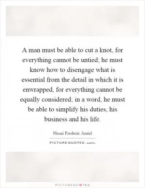 A man must be able to cut a knot, for everything cannot be untied; he must know how to disengage what is essential from the detail in which it is enwrapped, for everything cannot be equally considered; in a word, he must be able to simplify his duties, his business and his life Picture Quote #1