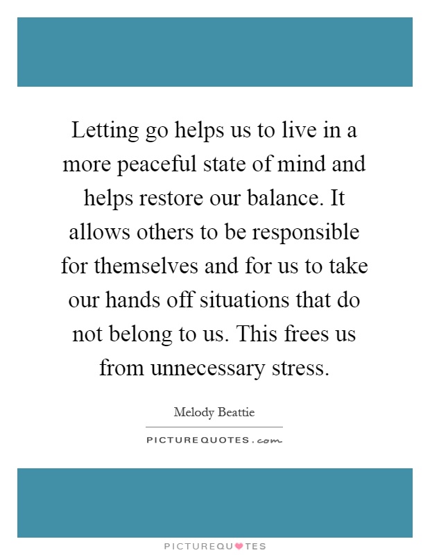 Letting go helps us to live in a more peaceful state of mind and helps restore our balance. It allows others to be responsible for themselves and for us to take our hands off situations that do not belong to us. This frees us from unnecessary stress Picture Quote #1