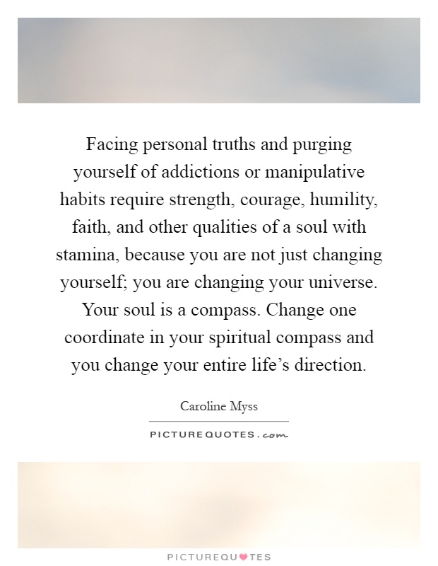 Facing personal truths and purging yourself of addictions or manipulative habits require strength, courage, humility, faith, and other qualities of a soul with stamina, because you are not just changing yourself; you are changing your universe. Your soul is a compass. Change one coordinate in your spiritual compass and you change your entire life's direction Picture Quote #1