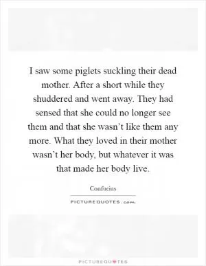 I saw some piglets suckling their dead mother. After a short while they shuddered and went away. They had sensed that she could no longer see them and that she wasn’t like them any more. What they loved in their mother wasn’t her body, but whatever it was that made her body live Picture Quote #1