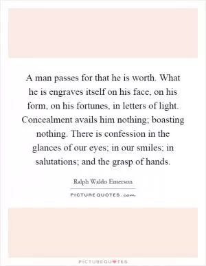 A man passes for that he is worth. What he is engraves itself on his face, on his form, on his fortunes, in letters of light. Concealment avails him nothing; boasting nothing. There is confession in the glances of our eyes; in our smiles; in salutations; and the grasp of hands Picture Quote #1