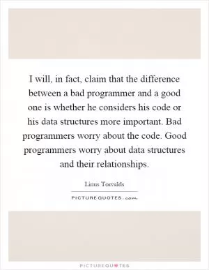 I will, in fact, claim that the difference between a bad programmer and a good one is whether he considers his code or his data structures more important. Bad programmers worry about the code. Good programmers worry about data structures and their relationships Picture Quote #1