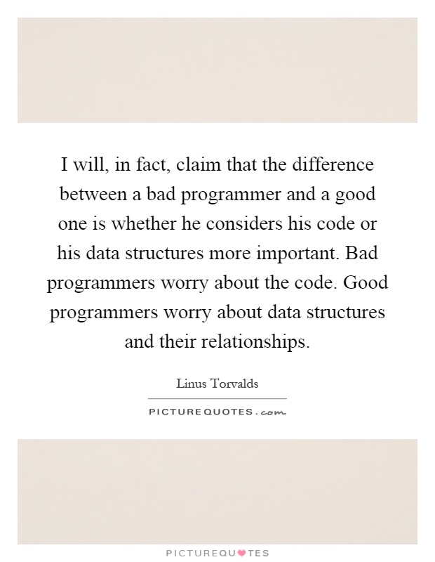 I will, in fact, claim that the difference between a bad programmer and a good one is whether he considers his code or his data structures more important. Bad programmers worry about the code. Good programmers worry about data structures and their relationships Picture Quote #1