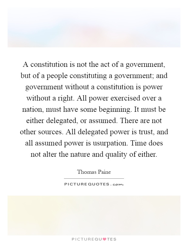 A constitution is not the act of a government, but of a people constituting a government; and government without a constitution is power without a right. All power exercised over a nation, must have some beginning. It must be either delegated, or assumed. There are not other sources. All delegated power is trust, and all assumed power is usurpation. Time does not alter the nature and quality of either Picture Quote #1