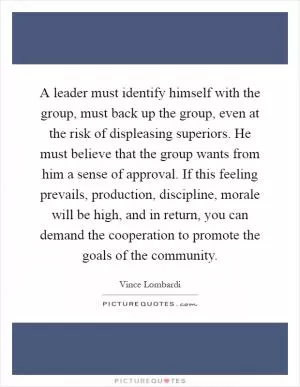 A leader must identify himself with the group, must back up the group, even at the risk of displeasing superiors. He must believe that the group wants from him a sense of approval. If this feeling prevails, production, discipline, morale will be high, and in return, you can demand the cooperation to promote the goals of the community Picture Quote #1