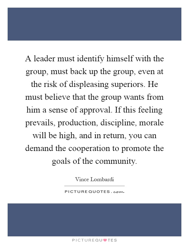 A leader must identify himself with the group, must back up the group, even at the risk of displeasing superiors. He must believe that the group wants from him a sense of approval. If this feeling prevails, production, discipline, morale will be high, and in return, you can demand the cooperation to promote the goals of the community Picture Quote #1