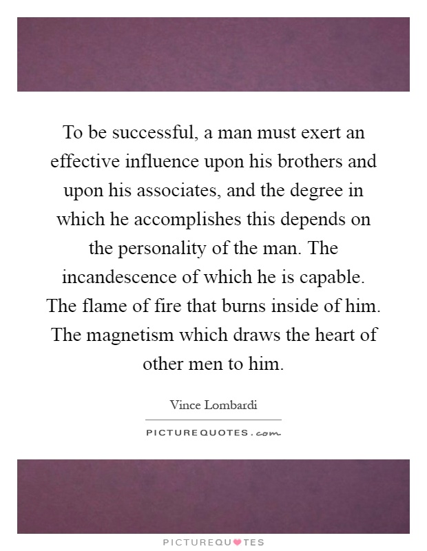To be successful, a man must exert an effective influence upon his brothers and upon his associates, and the degree in which he accomplishes this depends on the personality of the man. The incandescence of which he is capable. The flame of fire that burns inside of him. The magnetism which draws the heart of other men to him Picture Quote #1