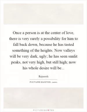 Once a person is at the center of love, there is very rarely a possibility for him to fall back down, because he has tasted something of the heights. Now valleys will be very dark, ugly; he has seen sunlit peaks, not very high, but still high; now his whole desire will be Picture Quote #1