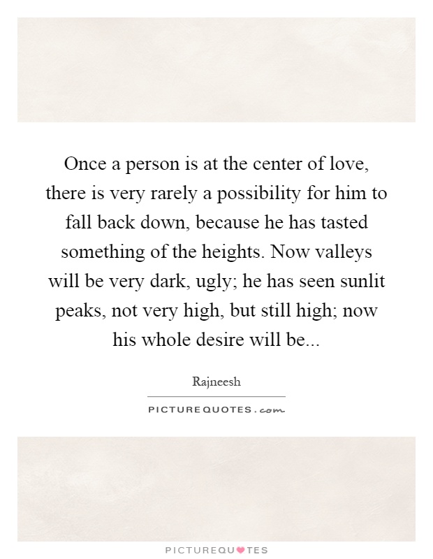 Once a person is at the center of love, there is very rarely a possibility for him to fall back down, because he has tasted something of the heights. Now valleys will be very dark, ugly; he has seen sunlit peaks, not very high, but still high; now his whole desire will be Picture Quote #1