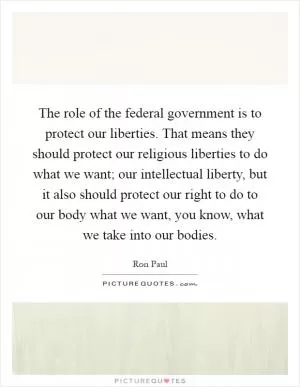 The role of the federal government is to protect our liberties. That means they should protect our religious liberties to do what we want; our intellectual liberty, but it also should protect our right to do to our body what we want, you know, what we take into our bodies Picture Quote #1