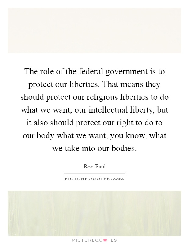 The role of the federal government is to protect our liberties. That means they should protect our religious liberties to do what we want; our intellectual liberty, but it also should protect our right to do to our body what we want, you know, what we take into our bodies Picture Quote #1