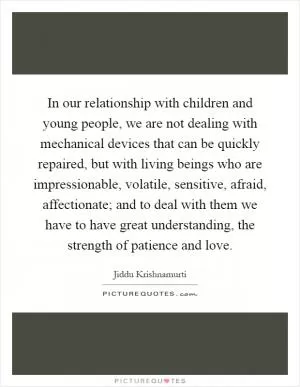 In our relationship with children and young people, we are not dealing with mechanical devices that can be quickly repaired, but with living beings who are impressionable, volatile, sensitive, afraid, affectionate; and to deal with them we have to have great understanding, the strength of patience and love Picture Quote #1