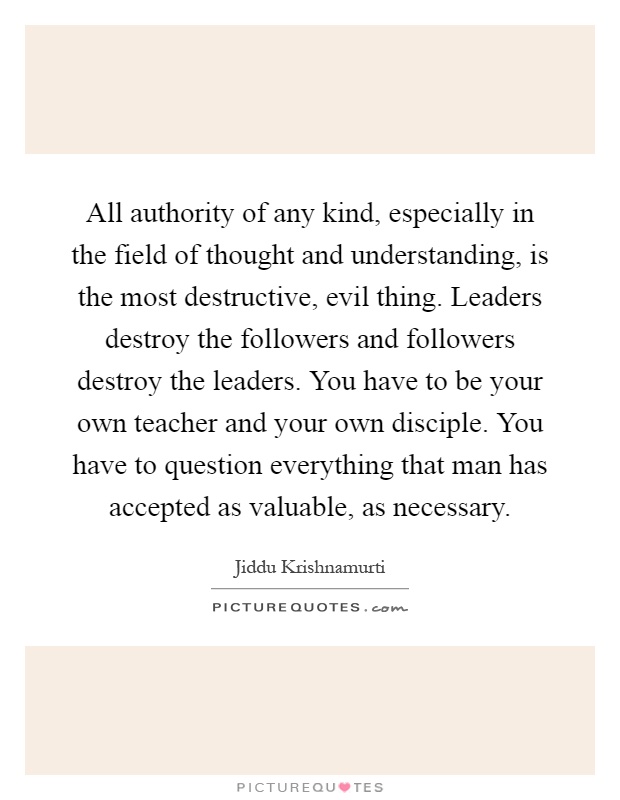 All authority of any kind, especially in the field of thought and understanding, is the most destructive, evil thing. Leaders destroy the followers and followers destroy the leaders. You have to be your own teacher and your own disciple. You have to question everything that man has accepted as valuable, as necessary Picture Quote #1
