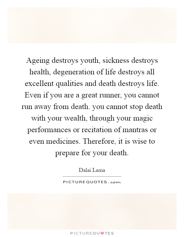 Ageing destroys youth, sickness destroys health, degeneration of life destroys all excellent qualities and death destroys life. Even if you are a great runner, you cannot run away from death. you cannot stop death with your wealth, through your magic performances or recitation of mantras or even medicines. Therefore, it is wise to prepare for your death Picture Quote #1