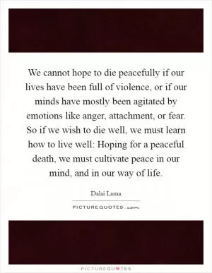 We cannot hope to die peacefully if our lives have been full of violence, or if our minds have mostly been agitated by emotions like anger, attachment, or fear. So if we wish to die well, we must learn how to live well: Hoping for a peaceful death, we must cultivate peace in our mind, and in our way of life Picture Quote #1