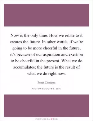 Now is the only time. How we relate to it creates the future. In other words, if we’re going to be more cheerful in the future, it’s because of our aspiration and exertion to be cheerful in the present. What we do accumulates; the future is the result of what we do right now Picture Quote #1