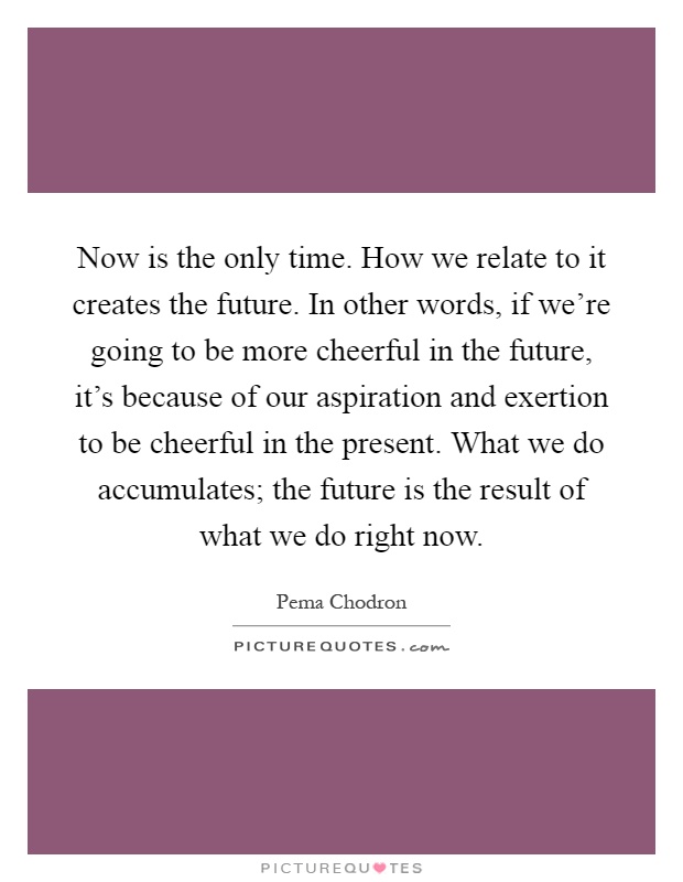 Now is the only time. How we relate to it creates the future. In other words, if we're going to be more cheerful in the future, it's because of our aspiration and exertion to be cheerful in the present. What we do accumulates; the future is the result of what we do right now Picture Quote #1