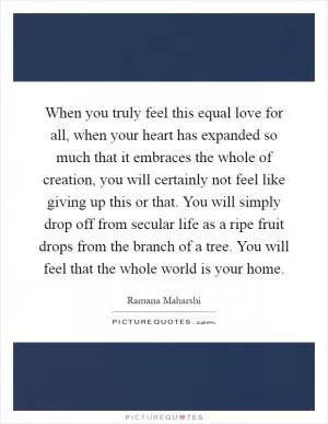 When you truly feel this equal love for all, when your heart has expanded so much that it embraces the whole of creation, you will certainly not feel like giving up this or that. You will simply drop off from secular life as a ripe fruit drops from the branch of a tree. You will feel that the whole world is your home Picture Quote #1