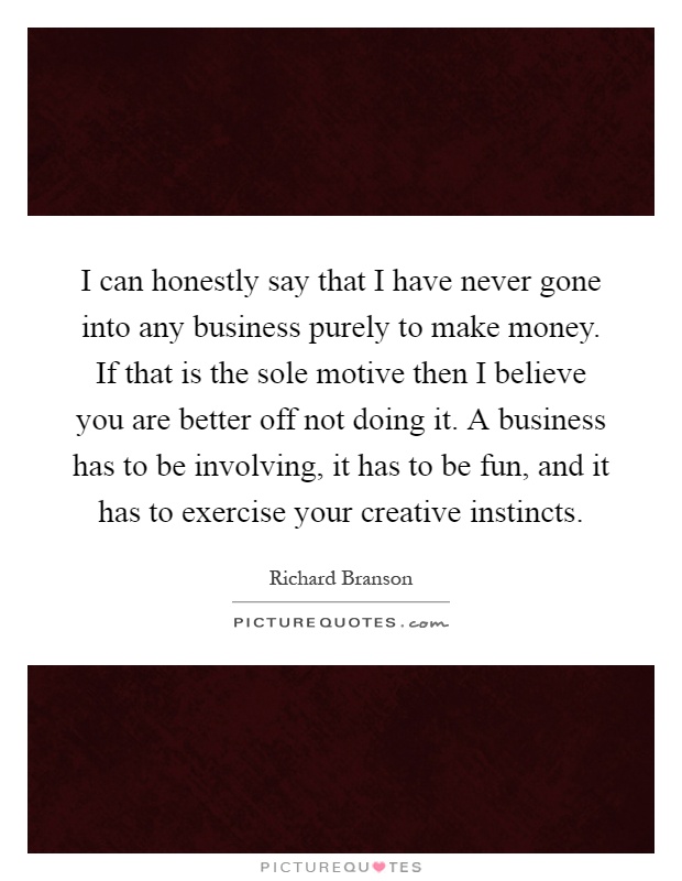 I can honestly say that I have never gone into any business purely to make money. If that is the sole motive then I believe you are better off not doing it. A business has to be involving, it has to be fun, and it has to exercise your creative instincts Picture Quote #1