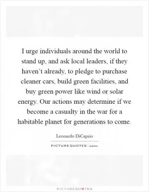 I urge individuals around the world to stand up, and ask local leaders, if they haven’t already, to pledge to purchase cleaner cars, build green facilities, and buy green power like wind or solar energy. Our actions may determine if we become a casualty in the war for a habitable planet for generations to come Picture Quote #1