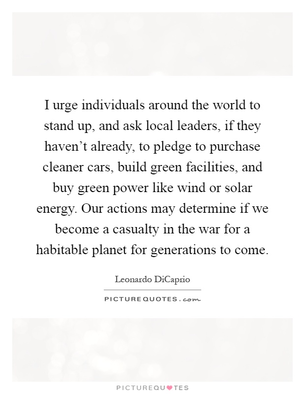 I urge individuals around the world to stand up, and ask local leaders, if they haven't already, to pledge to purchase cleaner cars, build green facilities, and buy green power like wind or solar energy. Our actions may determine if we become a casualty in the war for a habitable planet for generations to come Picture Quote #1