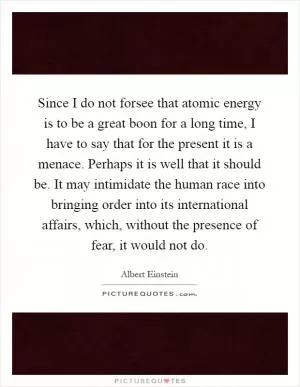 Since I do not forsee that atomic energy is to be a great boon for a long time, I have to say that for the present it is a menace. Perhaps it is well that it should be. It may intimidate the human race into bringing order into its international affairs, which, without the presence of fear, it would not do Picture Quote #1