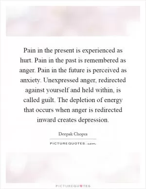 Pain in the present is experienced as hurt. Pain in the past is remembered as anger. Pain in the future is perceived as anxiety. Unexpressed anger, redirected against yourself and held within, is called guilt. The depletion of energy that occurs when anger is redirected inward creates depression Picture Quote #1