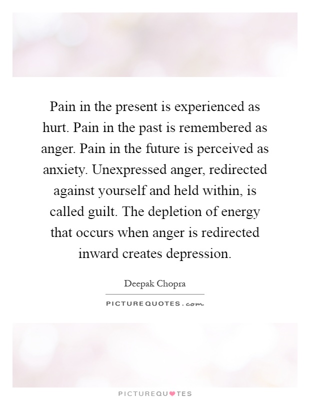 Pain in the present is experienced as hurt. Pain in the past is remembered as anger. Pain in the future is perceived as anxiety. Unexpressed anger, redirected against yourself and held within, is called guilt. The depletion of energy that occurs when anger is redirected inward creates depression Picture Quote #1