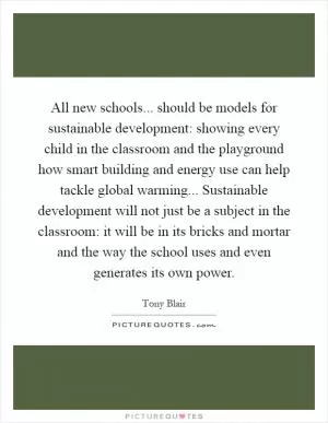 All new schools... should be models for sustainable development: showing every child in the classroom and the playground how smart building and energy use can help tackle global warming... Sustainable development will not just be a subject in the classroom: it will be in its bricks and mortar and the way the school uses and even generates its own power Picture Quote #1