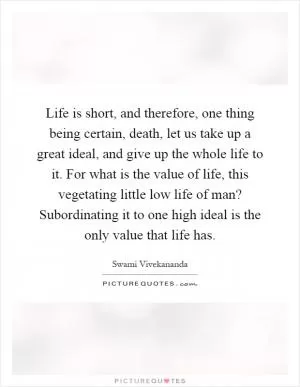 Life is short, and therefore, one thing being certain, death, let us take up a great ideal, and give up the whole life to it. For what is the value of life, this vegetating little low life of man? Subordinating it to one high ideal is the only value that life has Picture Quote #1