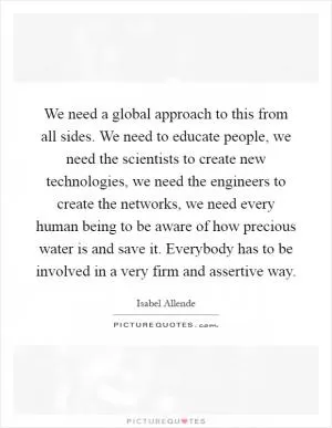 We need a global approach to this from all sides. We need to educate people, we need the scientists to create new technologies, we need the engineers to create the networks, we need every human being to be aware of how precious water is and save it. Everybody has to be involved in a very firm and assertive way Picture Quote #1