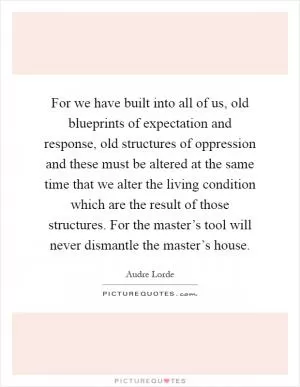 For we have built into all of us, old blueprints of expectation and response, old structures of oppression and these must be altered at the same time that we alter the living condition which are the result of those structures. For the master’s tool will never dismantle the master’s house Picture Quote #1