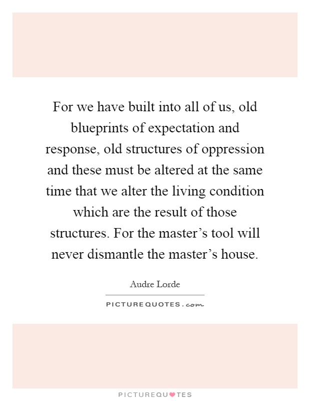 For we have built into all of us, old blueprints of expectation and response, old structures of oppression and these must be altered at the same time that we alter the living condition which are the result of those structures. For the master's tool will never dismantle the master's house Picture Quote #1