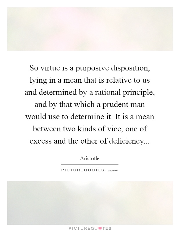 So virtue is a purposive disposition, lying in a mean that is relative to us and determined by a rational principle, and by that which a prudent man would use to determine it. It is a mean between two kinds of vice, one of excess and the other of deficiency Picture Quote #1