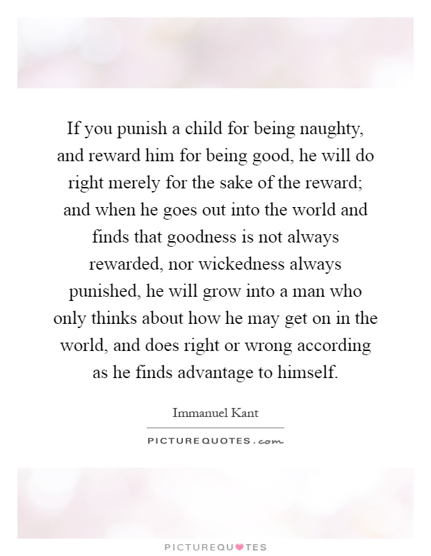 If you punish a child for being naughty, and reward him for being good, he will do right merely for the sake of the reward; and when he goes out into the world and finds that goodness is not always rewarded, nor wickedness always punished, he will grow into a man who only thinks about how he may get on in the world, and does right or wrong according as he finds advantage to himself Picture Quote #1