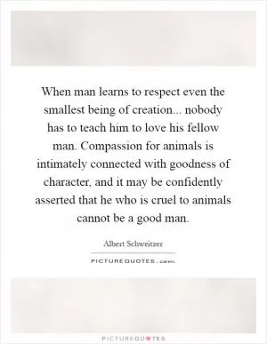 When man learns to respect even the smallest being of creation... nobody has to teach him to love his fellow man. Compassion for animals is intimately connected with goodness of character, and it may be confidently asserted that he who is cruel to animals cannot be a good man Picture Quote #1