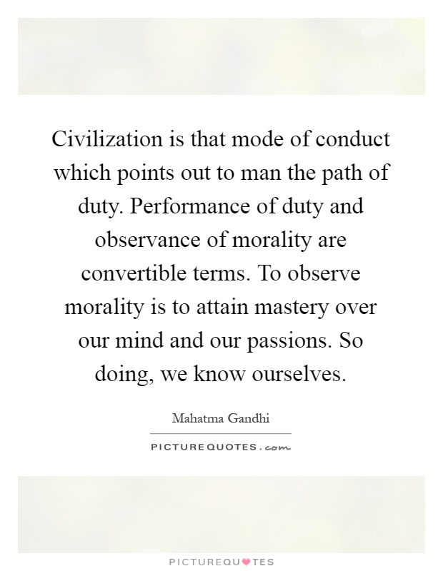 Civilization is that mode of conduct which points out to man the path of duty. Performance of duty and observance of morality are convertible terms. To observe morality is to attain mastery over our mind and our passions. So doing, we know ourselves Picture Quote #1
