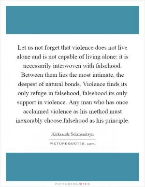 Let us not forget that violence does not live alone and is not capable of living alone: it is necessarily interwoven with falsehood. Between them lies the most intimate, the deepest of natural bonds. Violence finds its only refuge in falsehood, falsehood its only support in violence. Any man who has once acclaimed violence as his method must inexorably choose falsehood as his principle Picture Quote #1