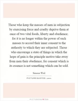 Those who keep the masses of men in subjection by exercising force and cruelty deprive them at once of two vital foods, liberty and obedience; for it is no longer within the power of such masses to accord their inner consent to the authority to which they are subjected. Those who encourage a state of things in which the hope of gain is the principle motive take away from men their obedience, for consent which is its essence is not something which can be sold Picture Quote #1