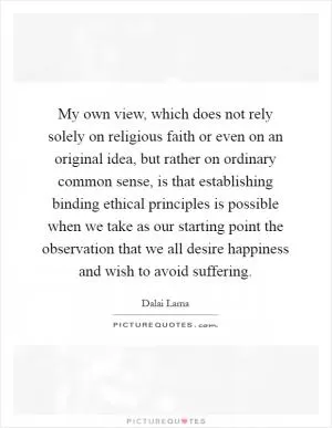 My own view, which does not rely solely on religious faith or even on an original idea, but rather on ordinary common sense, is that establishing binding ethical principles is possible when we take as our starting point the observation that we all desire happiness and wish to avoid suffering Picture Quote #1