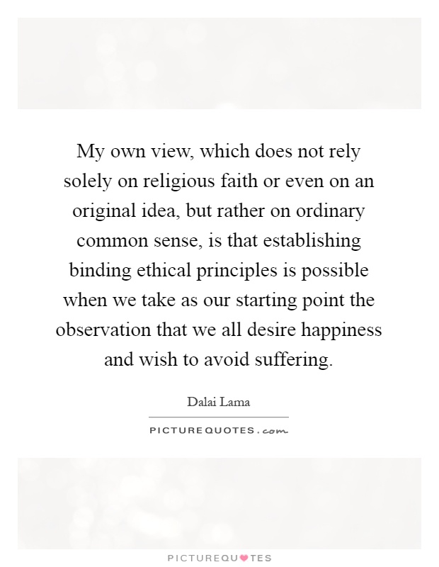 My own view, which does not rely solely on religious faith or even on an original idea, but rather on ordinary common sense, is that establishing binding ethical principles is possible when we take as our starting point the observation that we all desire happiness and wish to avoid suffering Picture Quote #1
