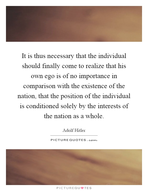 It is thus necessary that the individual should finally come to realize that his own ego is of no importance in comparison with the existence of the nation, that the position of the individual is conditioned solely by the interests of the nation as a whole Picture Quote #1