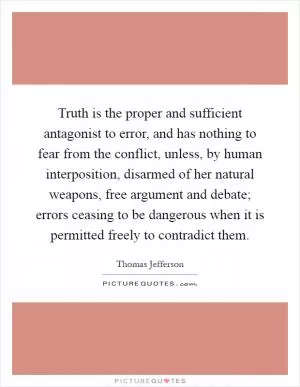 Truth is the proper and sufficient antagonist to error, and has nothing to fear from the conflict, unless, by human interposition, disarmed of her natural weapons, free argument and debate; errors ceasing to be dangerous when it is permitted freely to contradict them Picture Quote #1