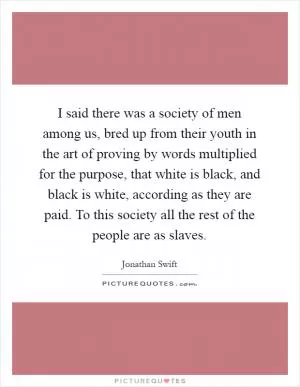 I said there was a society of men among us, bred up from their youth in the art of proving by words multiplied for the purpose, that white is black, and black is white, according as they are paid. To this society all the rest of the people are as slaves Picture Quote #1