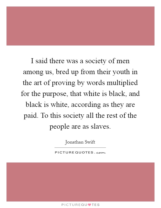 I said there was a society of men among us, bred up from their youth in the art of proving by words multiplied for the purpose, that white is black, and black is white, according as they are paid. To this society all the rest of the people are as slaves Picture Quote #1