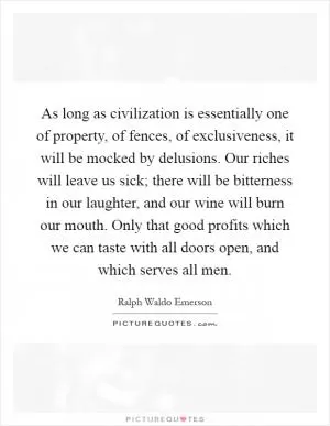 As long as civilization is essentially one of property, of fences, of exclusiveness, it will be mocked by delusions. Our riches will leave us sick; there will be bitterness in our laughter, and our wine will burn our mouth. Only that good profits which we can taste with all doors open, and which serves all men Picture Quote #1